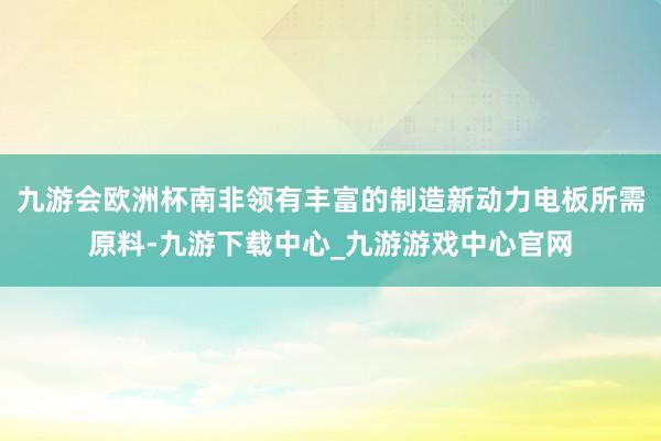 九游会欧洲杯南非领有丰富的制造新动力电板所需原料-九游下载中心_九游游戏中心官网