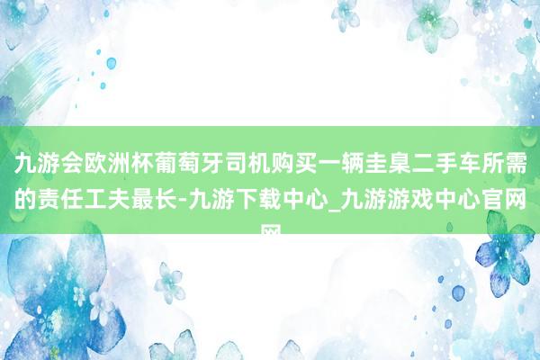 九游会欧洲杯葡萄牙司机购买一辆圭臬二手车所需的责任工夫最长-九游下载中心_九游游戏中心官网