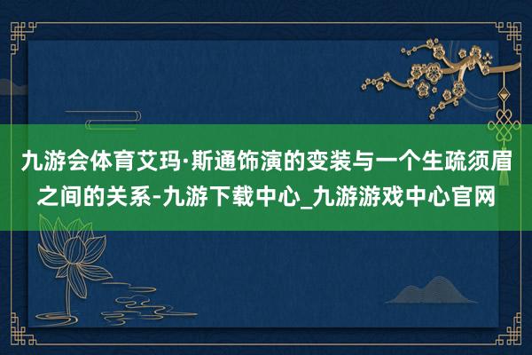 九游会体育艾玛·斯通饰演的变装与一个生疏须眉之间的关系-九游下载中心_九游游戏中心官网