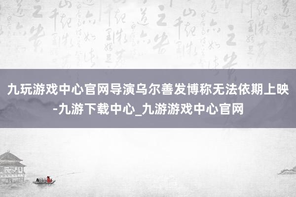 九玩游戏中心官网导演乌尔善发博称无法依期上映-九游下载中心_九游游戏中心官网