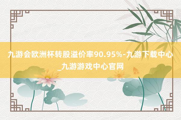 九游会欧洲杯转股溢价率90.95%-九游下载中心_九游游戏中心官网