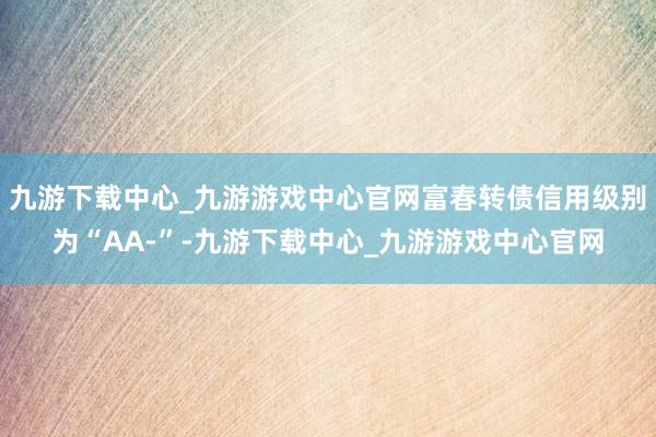 九游下载中心_九游游戏中心官网富春转债信用级别为“AA-”-九游下载中心_九游游戏中心官网