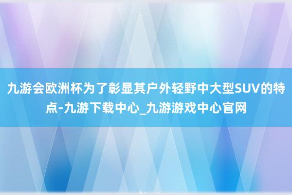 九游会欧洲杯为了彰显其户外轻野中大型SUV的特点-九游下载中心_九游游戏中心官网