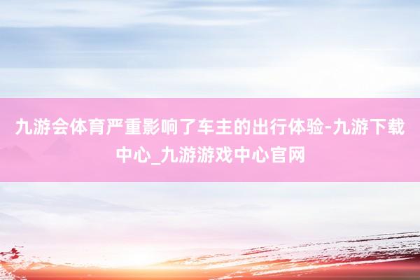 九游会体育严重影响了车主的出行体验-九游下载中心_九游游戏中心官网