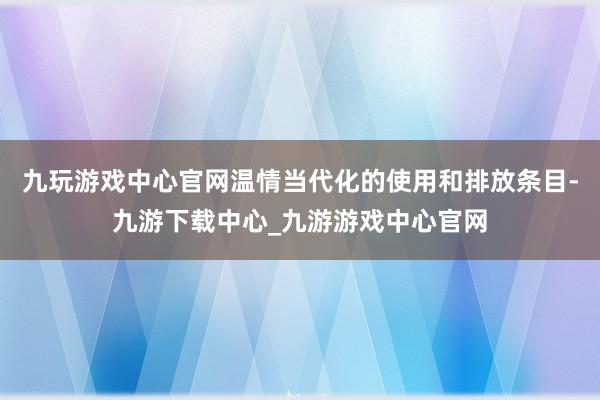 九玩游戏中心官网温情当代化的使用和排放条目-九游下载中心_九游游戏中心官网