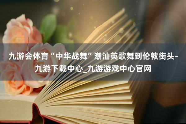 九游会体育“中华战舞”潮汕英歌舞到伦敦街头-九游下载中心_九游游戏中心官网