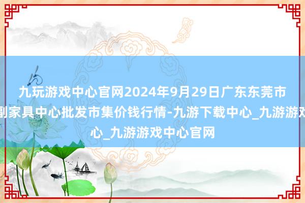 九玩游戏中心官网2024年9月29日广东东莞市大京九农副家具中心批发市集价钱行情-九游下载中心_九游游戏中心官网