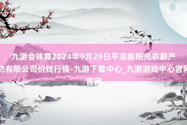 九游会体育2024年9月29日平凉新阳光农副产物有限公司价钱行情-九游下载中心_九游游戏中心官网