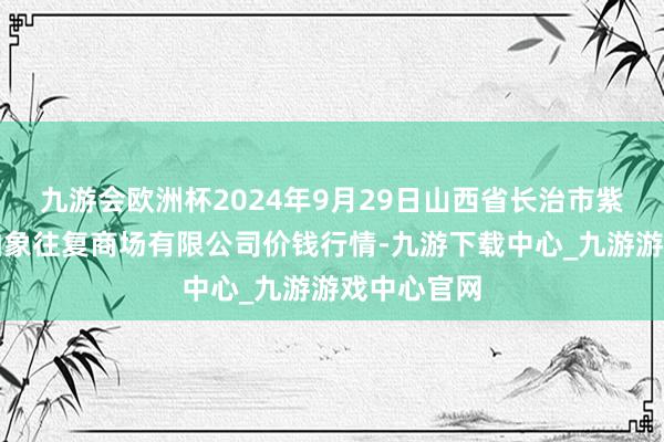 九游会欧洲杯2024年9月29日山西省长治市紫坊农居品抽象往复商场有限公司价钱行情-九游下载中心_九游游戏中心官网