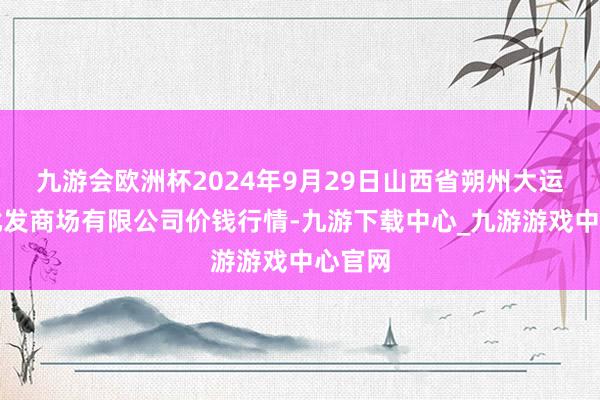 九游会欧洲杯2024年9月29日山西省朔州大运果菜批发商场有限公司价钱行情-九游下载中心_九游游戏中心官网