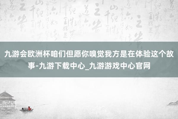 九游会欧洲杯咱们但愿你嗅觉我方是在体验这个故事-九游下载中心_九游游戏中心官网