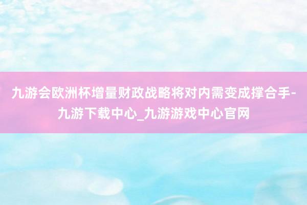 九游会欧洲杯增量财政战略将对内需变成撑合手-九游下载中心_九游游戏中心官网