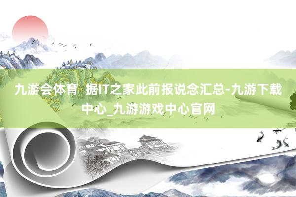 九游会体育  据IT之家此前报说念汇总-九游下载中心_九游游戏中心官网