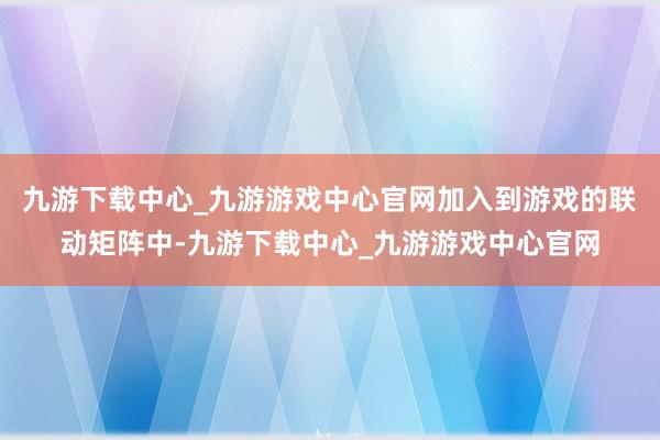 九游下载中心_九游游戏中心官网加入到游戏的联动矩阵中-九游下载中心_九游游戏中心官网