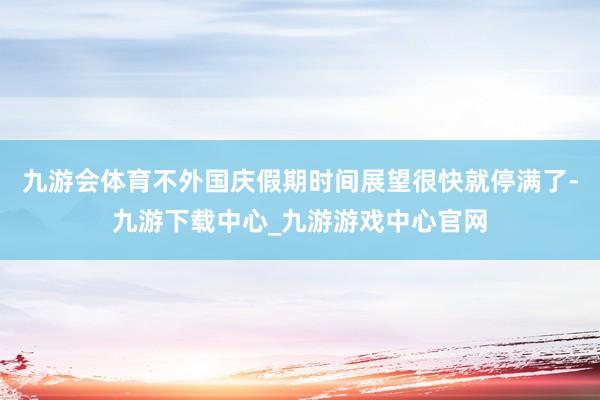 九游会体育不外国庆假期时间展望很快就停满了-九游下载中心_九游游戏中心官网