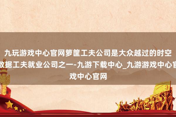 九玩游戏中心官网箩筐工夫公司是大众越过的时空大数据工夫就业公司之一-九游下载中心_九游游戏中心官网