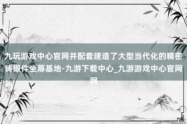 九玩游戏中心官网并配套建造了大型当代化的精密铸锻件坐蓐基地-九游下载中心_九游游戏中心官网