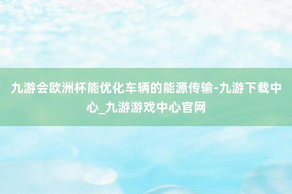 九游会欧洲杯能优化车辆的能源传输-九游下载中心_九游游戏中心官网