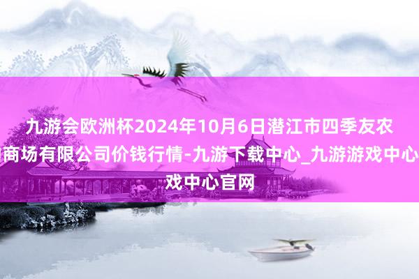 九游会欧洲杯2024年10月6日潜江市四季友农产物商场有限公司价钱行情-九游下载中心_九游游戏中心官网