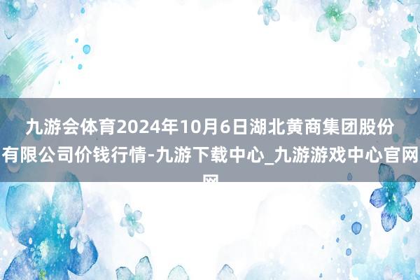 九游会体育2024年10月6日湖北黄商集团股份有限公司价钱行情-九游下载中心_九游游戏中心官网