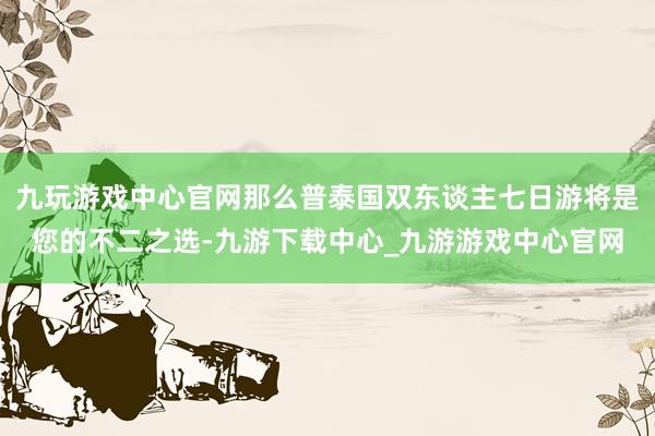 九玩游戏中心官网那么普泰国双东谈主七日游将是您的不二之选-九游下载中心_九游游戏中心官网