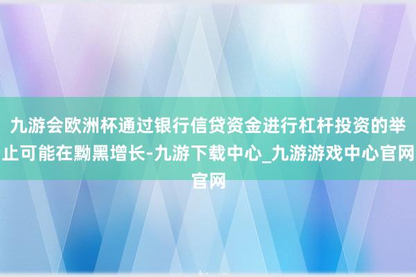 九游会欧洲杯通过银行信贷资金进行杠杆投资的举止可能在黝黑增长-九游下载中心_九游游戏中心官网