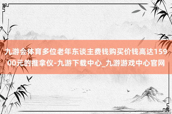 九游会体育多位老年东谈主费钱购买价钱高达15900元的推拿仪-九游下载中心_九游游戏中心官网