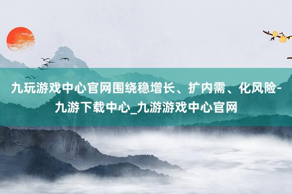 九玩游戏中心官网围绕稳增长、扩内需、化风险-九游下载中心_九游游戏中心官网