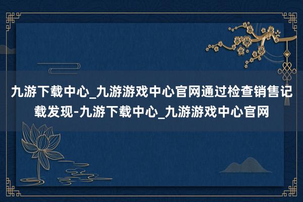 九游下载中心_九游游戏中心官网通过检查销售记载发现-九游下载中心_九游游戏中心官网