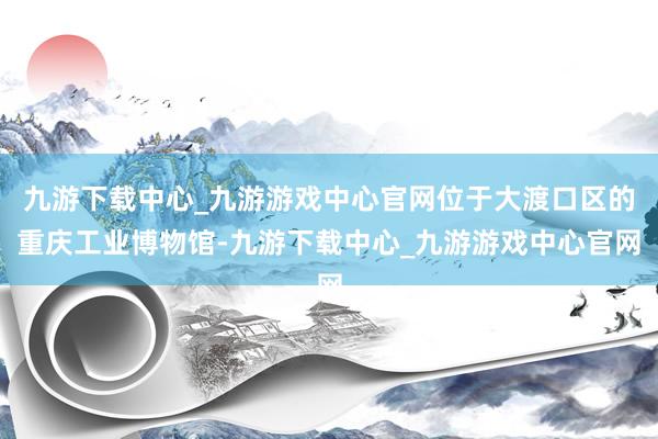 九游下载中心_九游游戏中心官网位于大渡口区的重庆工业博物馆-九游下载中心_九游游戏中心官网