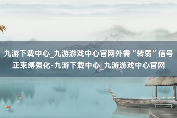 九游下载中心_九游游戏中心官网外需“转弱”信号正束缚强化-九游下载中心_九游游戏中心官网