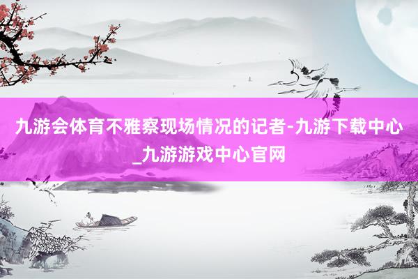 九游会体育不雅察现场情况的记者-九游下载中心_九游游戏中心官网