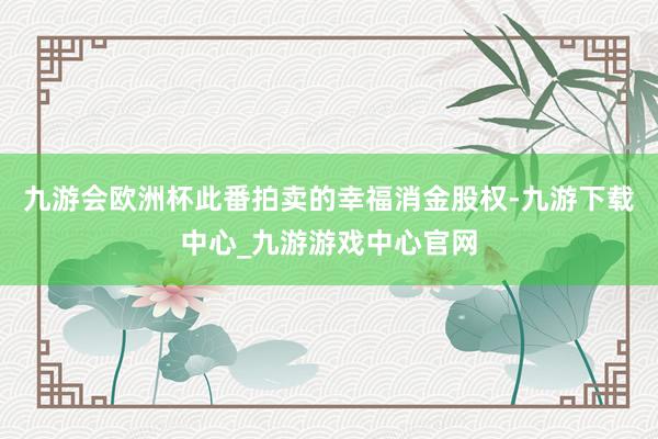 九游会欧洲杯此番拍卖的幸福消金股权-九游下载中心_九游游戏中心官网