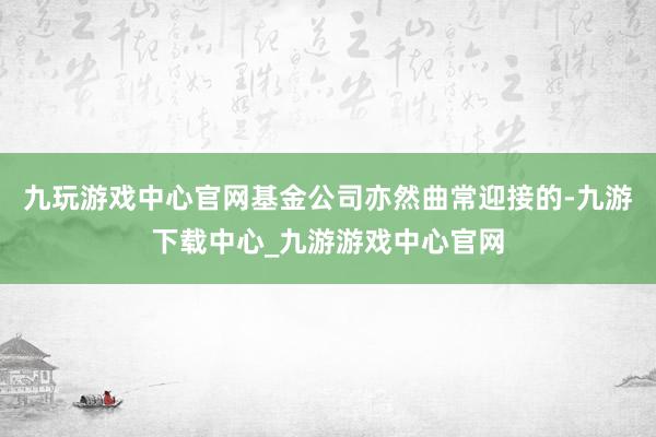 九玩游戏中心官网基金公司亦然曲常迎接的-九游下载中心_九游游戏中心官网