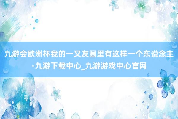 九游会欧洲杯我的一又友圈里有这样一个东说念主-九游下载中心_九游游戏中心官网