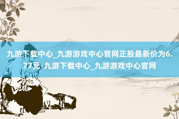 九游下载中心_九游游戏中心官网正股最新价为6.77元-九游下载中心_九游游戏中心官网