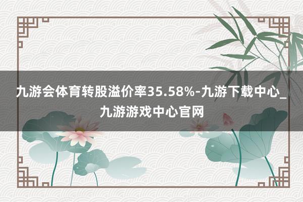 九游会体育转股溢价率35.58%-九游下载中心_九游游戏中心官网