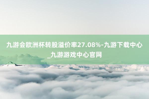 九游会欧洲杯转股溢价率27.08%-九游下载中心_九游游戏中心官网