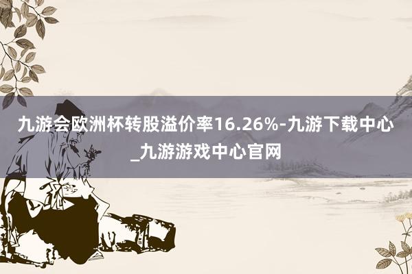 九游会欧洲杯转股溢价率16.26%-九游下载中心_九游游戏中心官网