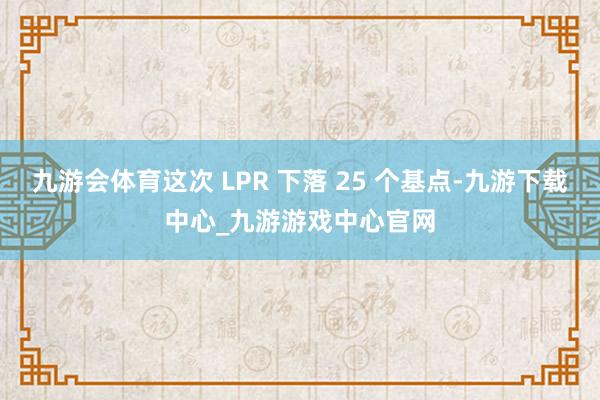 九游会体育这次 LPR 下落 25 个基点-九游下载中心_九游游戏中心官网