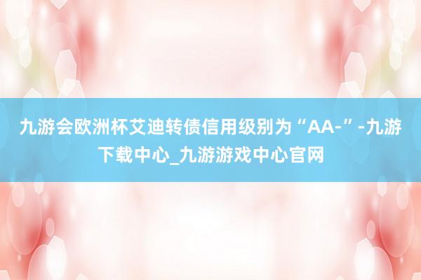 九游会欧洲杯艾迪转债信用级别为“AA-”-九游下载中心_九游游戏中心官网