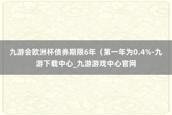 九游会欧洲杯债券期限6年（第一年为0.4%-九游下载中心_九游游戏中心官网