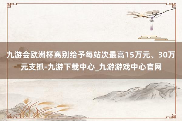 九游会欧洲杯离别给予每站次最高15万元、30万元支抓-九游下载中心_九游游戏中心官网