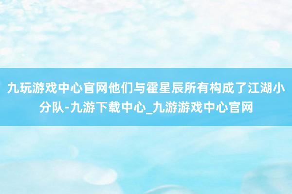 九玩游戏中心官网他们与霍星辰所有构成了江湖小分队-九游下载中心_九游游戏中心官网