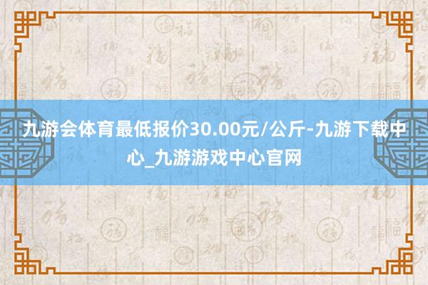 九游会体育最低报价30.00元/公斤-九游下载中心_九游游戏中心官网