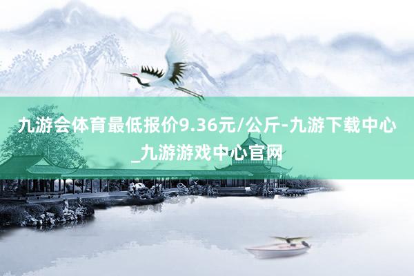 九游会体育最低报价9.36元/公斤-九游下载中心_九游游戏中心官网