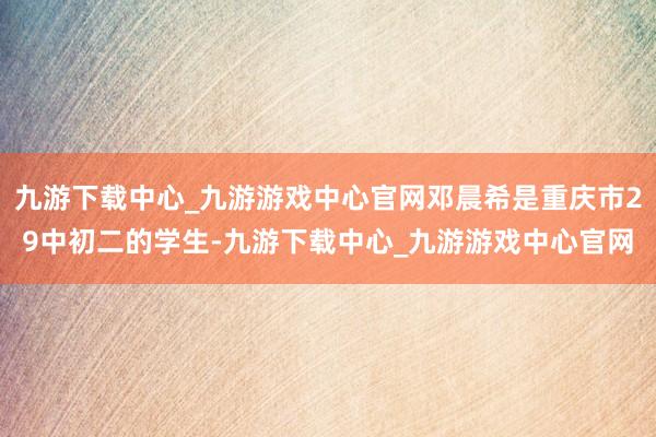 九游下载中心_九游游戏中心官网邓晨希是重庆市29中初二的学生-九游下载中心_九游游戏中心官网