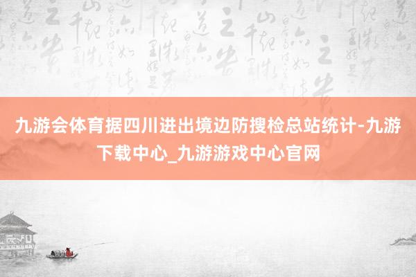 九游会体育据四川进出境边防搜检总站统计-九游下载中心_九游游戏中心官网