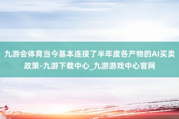 九游会体育当今基本连接了半年度各产物的AI买卖政策-九游下载