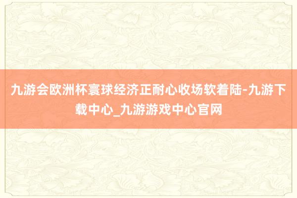 九游会欧洲杯寰球经济正耐心收场软着陆-九游下载中心_九游游戏中心官网